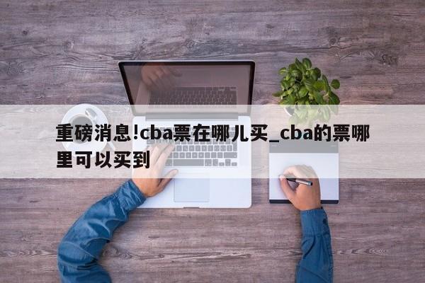 重磅消息!cba票在哪儿买_cba的票哪里可以买到