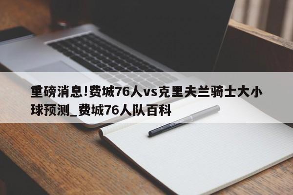 重磅消息!费城76人vs克里夫兰骑士大小球预测_费城76人队百科