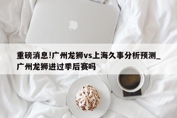 重磅消息!广州龙狮vs上海久事分析预测_广州龙狮进过季后赛吗