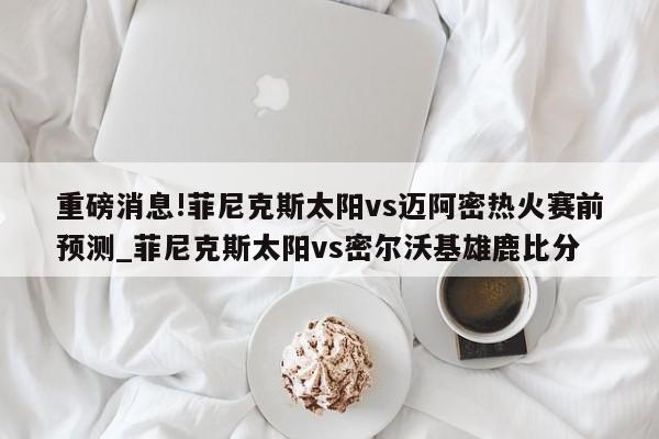 重磅消息!菲尼克斯太阳vs迈阿密热火赛前预测_菲尼克斯太阳vs密尔沃基雄鹿比分