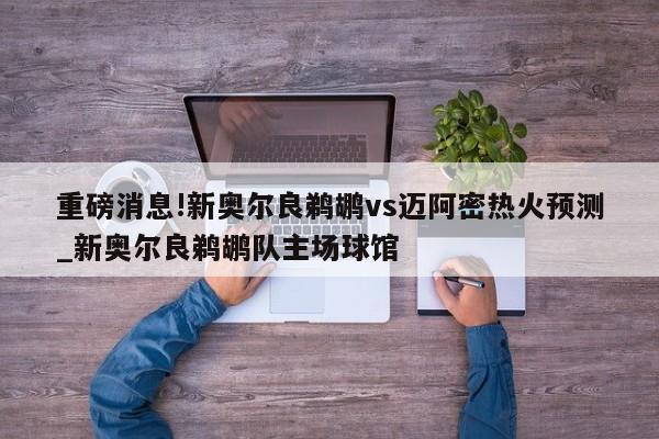 重磅消息!新奥尔良鹈鹕vs迈阿密热火预测_新奥尔良鹈鹕队主场球馆