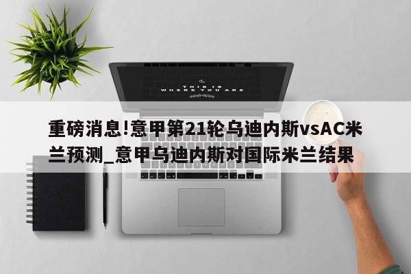 重磅消息!意甲第21轮乌迪内斯vsAC米兰预测_意甲乌迪内斯对国际米兰结果