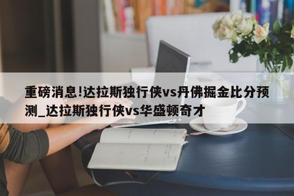 重磅消息!达拉斯独行侠vs丹佛掘金比分预测_达拉斯独行侠vs华盛顿奇才