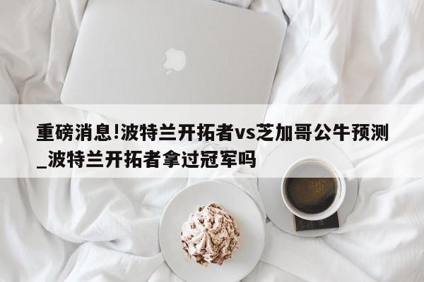 重磅消息!波特兰开拓者vs芝加哥公牛预测_波特兰开拓者拿过冠军吗