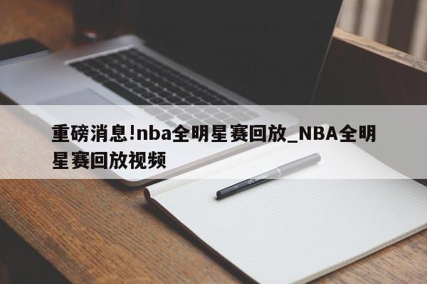 重磅消息!nba全明星赛回放_NBA全明星赛回放视频