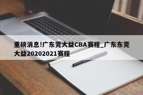 重磅消息!广东莞大益CBA赛程_广东东莞大益20202021赛程