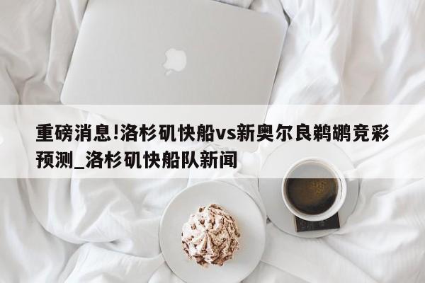 重磅消息!洛杉矶快船vs新奥尔良鹈鹕竞彩预测_洛杉矶快船队新闻