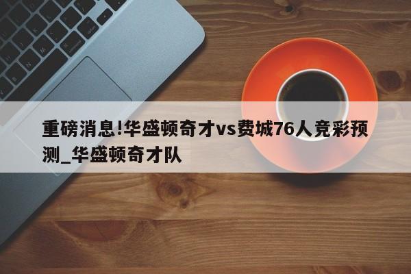 重磅消息!华盛顿奇才vs费城76人竞彩预测_华盛顿奇才队