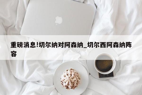 重磅消息!切尔纳对阿森纳_切尔西阿森纳阵容