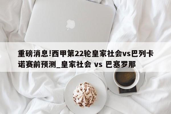 重磅消息!西甲第22轮皇家社会vs巴列卡诺赛前预测_皇家社会 vs 巴塞罗那