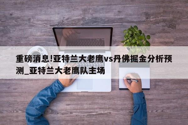 重磅消息!亚特兰大老鹰vs丹佛掘金分析预测_亚特兰大老鹰队主场