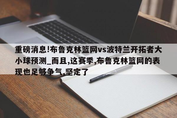 重磅消息!布鲁克林篮网vs波特兰开拓者大小球预测_而且,这赛季,布鲁克林篮网的表现也足够争气,坚定了