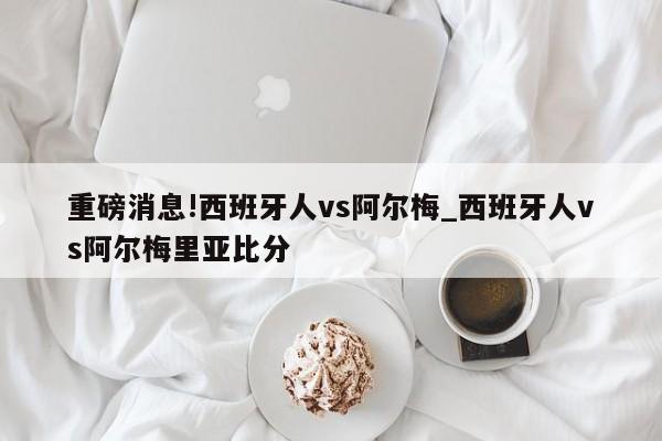 重磅消息!西班牙人vs阿尔梅_西班牙人vs阿尔梅里亚比分