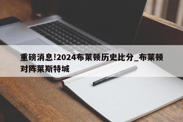 重磅消息!2024布莱顿历史比分_布莱顿对阵莱斯特城