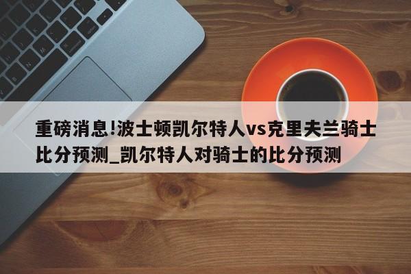 重磅消息!波士顿凯尔特人vs克里夫兰骑士比分预测_凯尔特人对骑士的比分预测