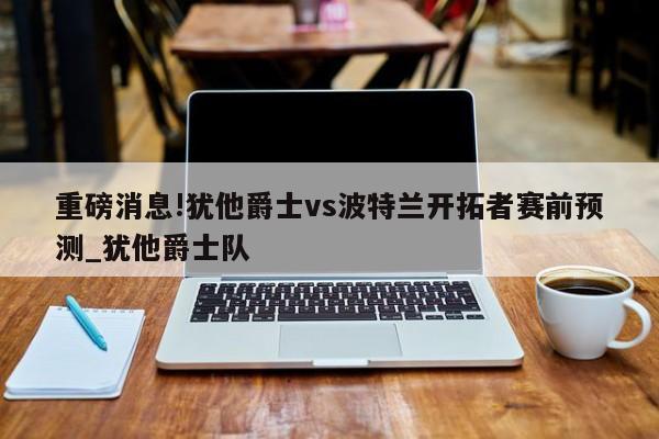 重磅消息!犹他爵士vs波特兰开拓者赛前预测_犹他爵士队