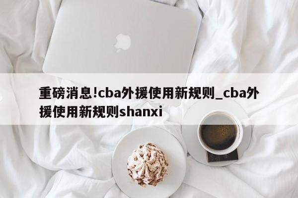 重磅消息!cba外援使用新规则_cba外援使用新规则shanxi