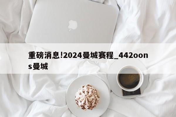 重磅消息!2024曼城赛程_442oons曼城