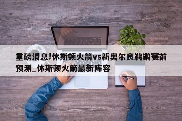 重磅消息!休斯顿火箭vs新奥尔良鹈鹕赛前预测_休斯顿火箭最新阵容