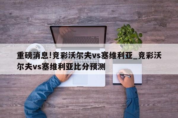 重磅消息!竞彩沃尔夫vs塞维利亚_竞彩沃尔夫vs塞维利亚比分预测