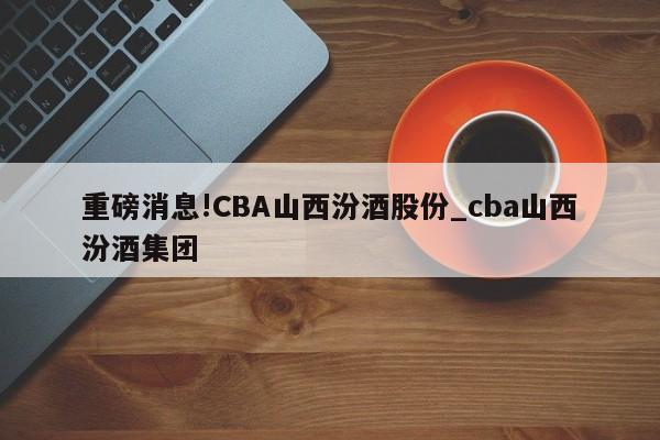 重磅消息!CBA山西汾酒股份_cba山西汾酒集团