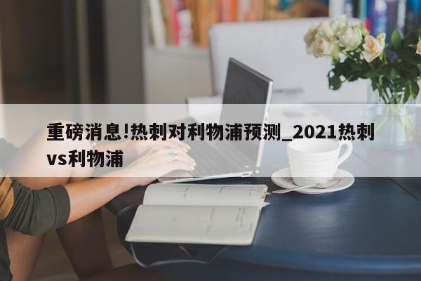 重磅消息!热刺对利物浦预测_2021热刺vs利物浦