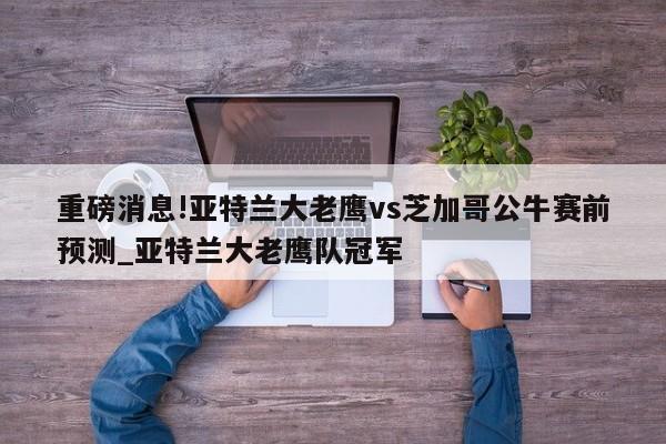 重磅消息!亚特兰大老鹰vs芝加哥公牛赛前预测_亚特兰大老鹰队冠军