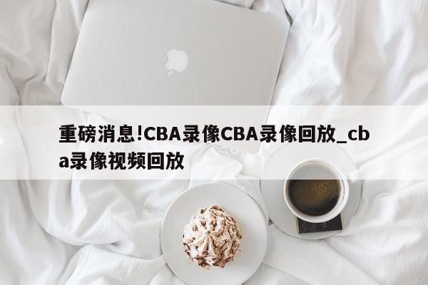 重磅消息!CBA录像CBA录像回放_cba录像视频回放