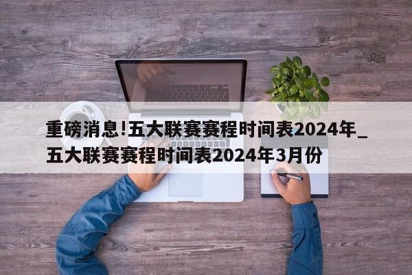 重磅消息!五大联赛赛程时间表2024年_五大联赛赛程时间表2024年3月份