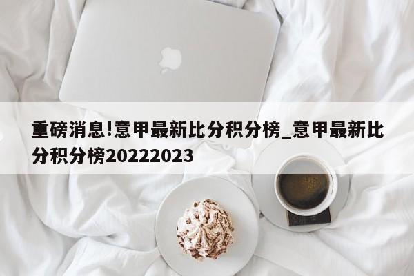 重磅消息!意甲最新比分积分榜_意甲最新比分积分榜20222023