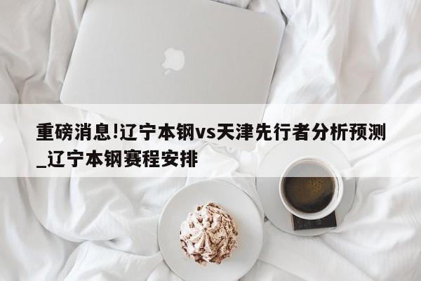 重磅消息!辽宁本钢vs天津先行者分析预测_辽宁本钢赛程安排