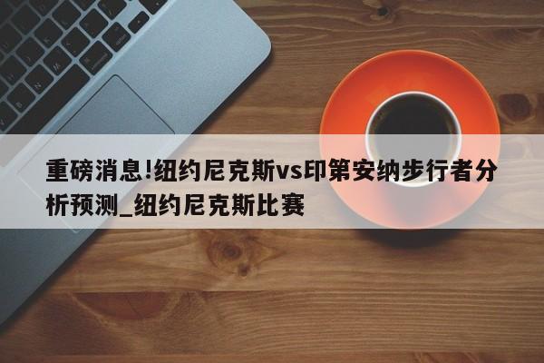 重磅消息!纽约尼克斯vs印第安纳步行者分析预测_纽约尼克斯比赛