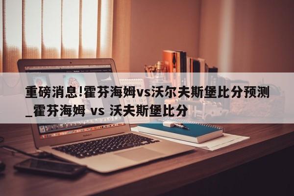 重磅消息!霍芬海姆vs沃尔夫斯堡比分预测_霍芬海姆 vs 沃夫斯堡比分