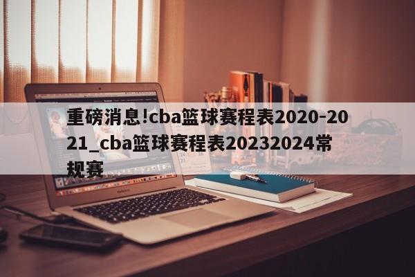 重磅消息!cba篮球赛程表2020-2021_cba篮球赛程表20232024常规赛