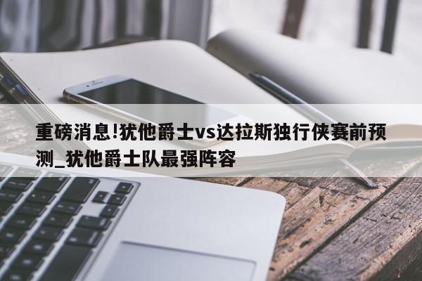 重磅消息!犹他爵士vs达拉斯独行侠赛前预测_犹他爵士队最强阵容