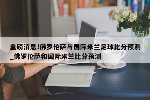 重磅消息!佛罗伦萨与国际米兰足球比分预测_佛罗伦萨和国际米兰比分预测