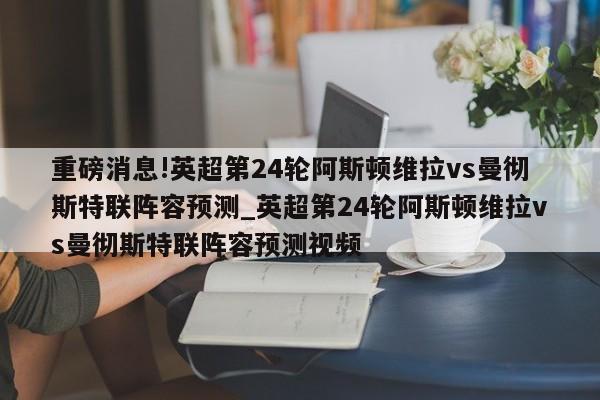 重磅消息!英超第24轮阿斯顿维拉vs曼彻斯特联阵容预测_英超第24轮阿斯顿维拉vs曼彻斯特联阵容预测视频