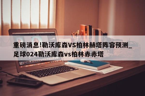 重磅消息!勒沃库森VS柏林赫塔阵容预测_足球024勒沃库森vs柏林赤赤塔