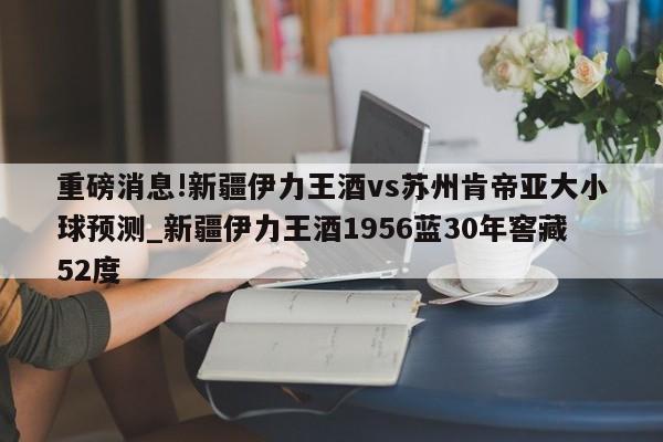 重磅消息!新疆伊力王酒vs苏州肯帝亚大小球预测_新疆伊力王酒1956蓝30年窖藏52度