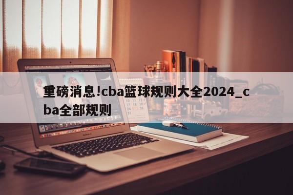 重磅消息!cba篮球规则大全2024_cba全部规则