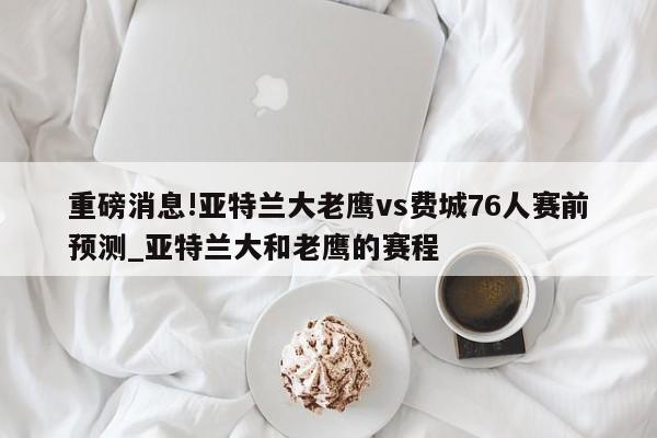 重磅消息!亚特兰大老鹰vs费城76人赛前预测_亚特兰大和老鹰的赛程