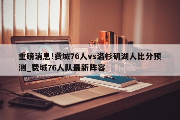 重磅消息!费城76人vs洛杉矶湖人比分预测_费城76人队最新阵容