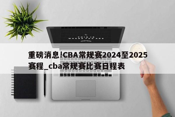 重磅消息!CBA常规赛2024至2025赛程_cba常规赛比赛日程表