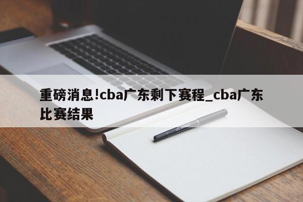 重磅消息!cba广东剩下赛程_cba广东比赛结果