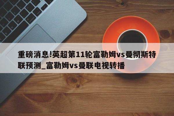 重磅消息!英超第11轮富勒姆vs曼彻斯特联预测_富勒姆vs曼联电视转播