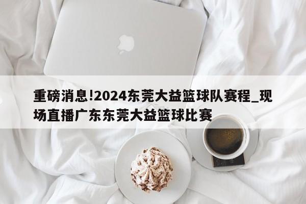 重磅消息!2024东莞大益篮球队赛程_现场直播广东东莞大益篮球比赛