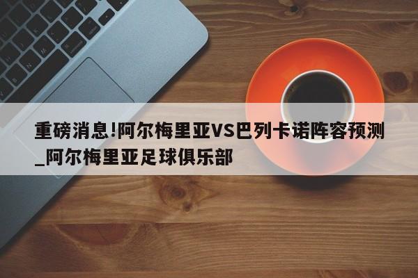 重磅消息!阿尔梅里亚VS巴列卡诺阵容预测_阿尔梅里亚足球俱乐部