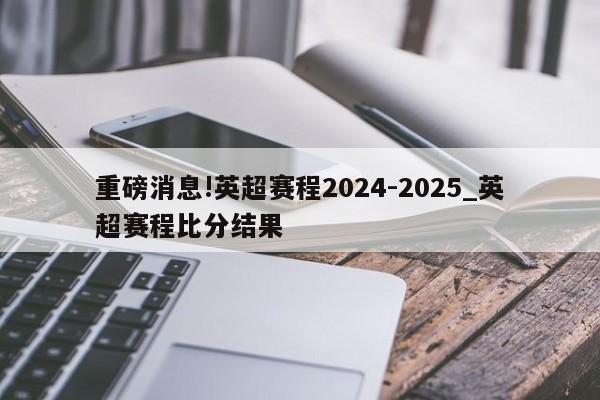 重磅消息!英超赛程2024-2025_英超赛程比分结果