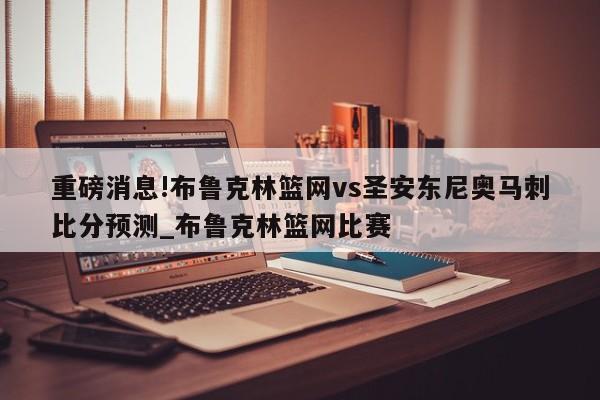 重磅消息!布鲁克林篮网vs圣安东尼奥马刺比分预测_布鲁克林篮网比赛