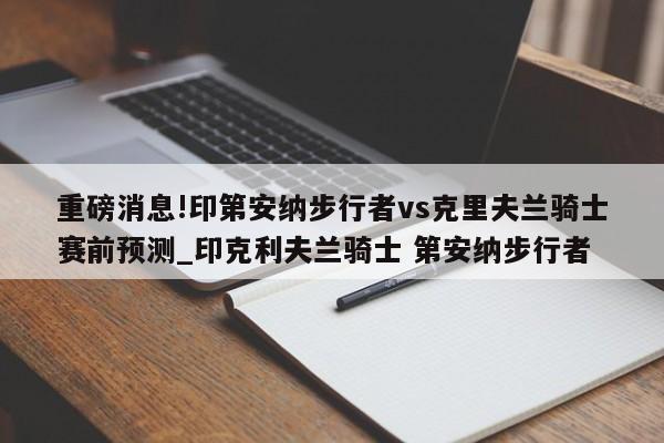 重磅消息!印第安纳步行者vs克里夫兰骑士赛前预测_印克利夫兰骑士 第安纳步行者